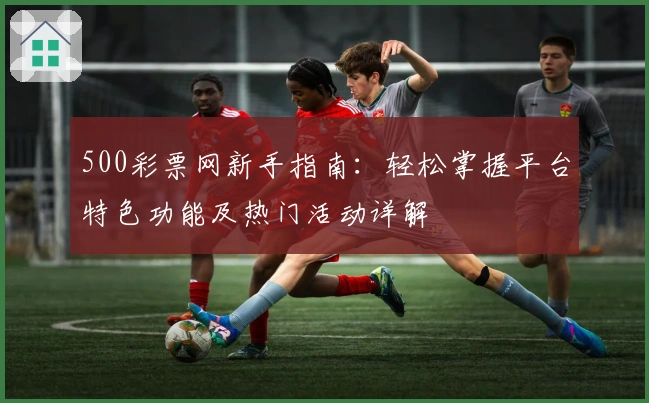 500彩票网新手指南：轻松掌握平台特色功能及热门活动详解