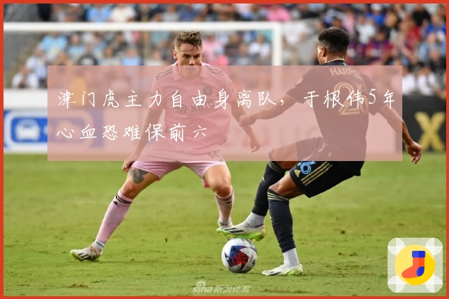 津门虎主力自由身离队，于根伟5年心血恐难保前六