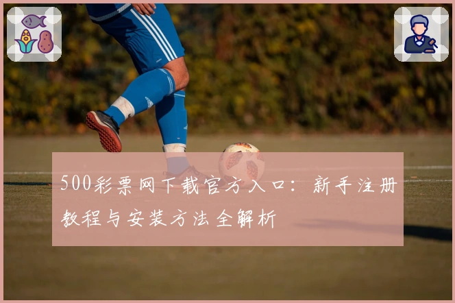 500彩票网下载官方入口：新手注册教程与安装方法全解析