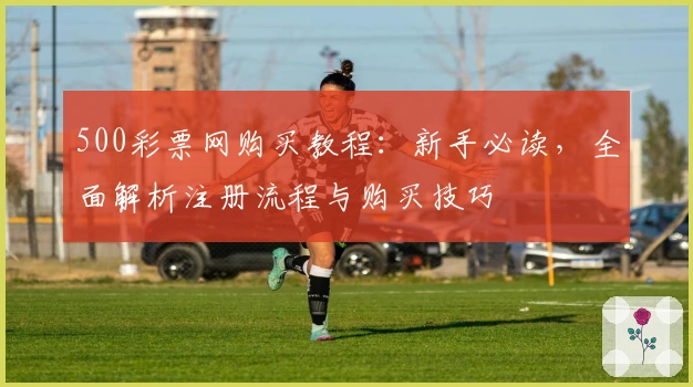 500彩票网购买教程：新手必读，全面解析注册流程与购买技巧