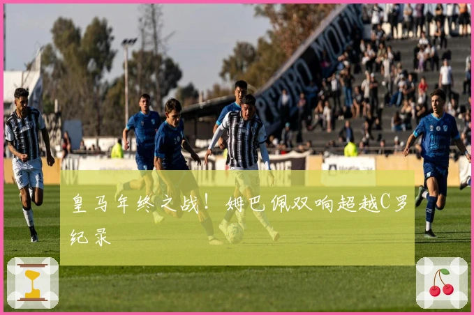 皇马年终之战！姆巴佩双响超越C罗纪录