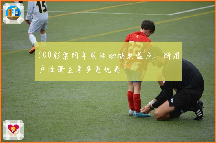 500彩票网年度活动福利盘点：新用户注册立享多重优惠