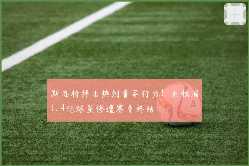 斯洛特抨击热刺鲁莽行为！利物浦1.4亿球星惨遭赛季终结