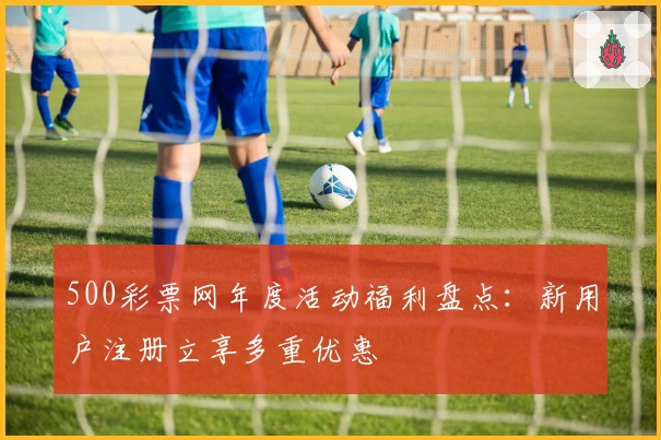 500彩票网年度活动福利盘点：新用户注册立享多重优惠