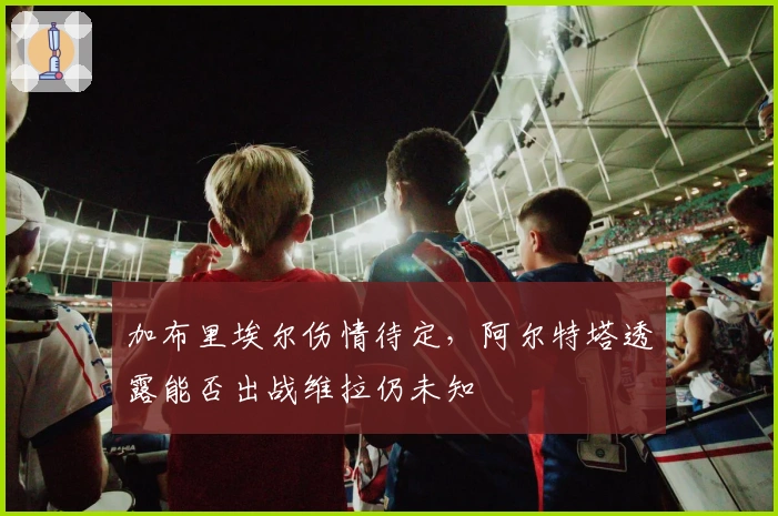 加布里埃尔伤情待定，阿尔特塔透露能否出战维拉仍未知