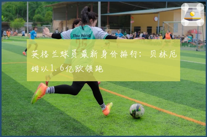 英格兰球员最新身价排行：贝林厄姆以1.6亿欧领跑